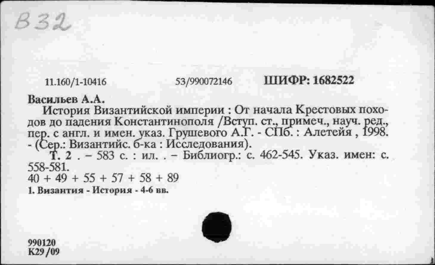 ﻿11.160/1-10416	53/990072146 ШИФР: 1682522
Васильев А.А.
История Византийской империи : От начала Крестовых походов до падения Константинополя /Вступ, ст., примеч., науч, ред., пер. с англ, и имен. указ. Грушевого А.Г. - СПб. : Алетейя , 1998. - (Сер.: Византийс. б-ка : Исследования).
Т. 2 . - 583 с. : ил. . - Библиогр.: с. 462-545. Указ, имен: с. 558-581.
40 + 49 + 55 + 57 + 58 + 89
1. Византия - История - 4-6 вв.
990120 К29/09